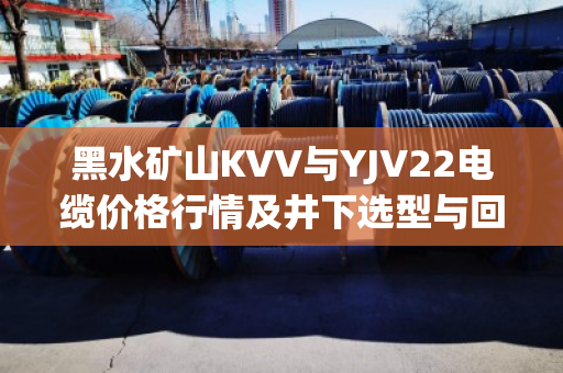 黑水矿山KVV与YJV22电缆价格行情及井下选型与回收价值深度分析 黑水矿山KVV与YJV22电缆价格行情及井下选型与回收价值深度分析