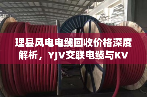 理县风电电缆回收价格深度解析,YJV交联电缆与KVVP屏蔽控制铜缆行情与泊祎回收服务指南 理县风电电缆回收价格深度解析,YJV交联电缆与KVVP屏蔽控制铜缆行情与泊祎回收服务指南
