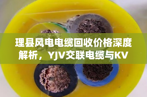 理县风电电缆回收价格深度解析,YJV交联电缆与KVVP屏蔽控制铜缆行情与泊祎回收服务指南 理县风电电缆回收价格深度解析,YJV交联电缆与KVVP屏蔽控制铜缆行情与泊祎回收服务指南