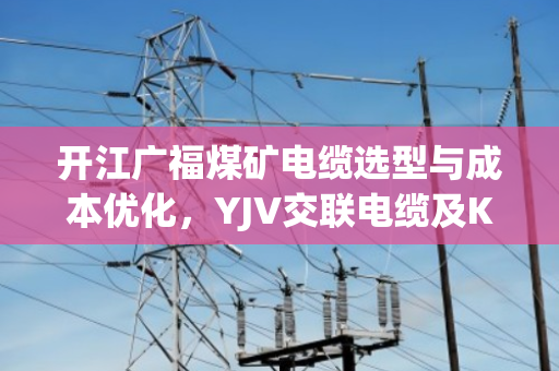 开江广福煤矿电缆选型与成本优化,YJV交联电缆及KVVP屏蔽控制缆报价深度剖析 开江广福煤矿电缆选型与成本优化,YJV交联电缆及KVVP屏蔽控制缆报价深度剖析