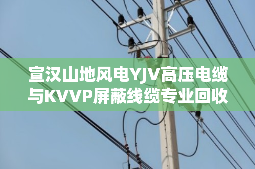 宣汉山地风电YJV高压电缆与KVVP屏蔽线缆专业回收，闲置电缆如何变现金？