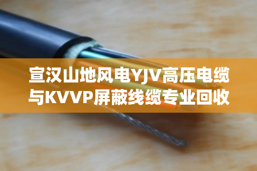 宣汉山地风电YJV高压电缆与KVVP屏蔽线缆专业回收，闲置电缆如何变现金？