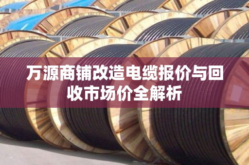 万源商铺改造电缆报价与回收市场价全解析 万源商铺改造电缆报价与回收市场价全解析