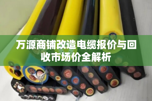 万源商铺改造电缆报价与回收市场价全解析 万源商铺改造电缆报价与回收市场价全解析