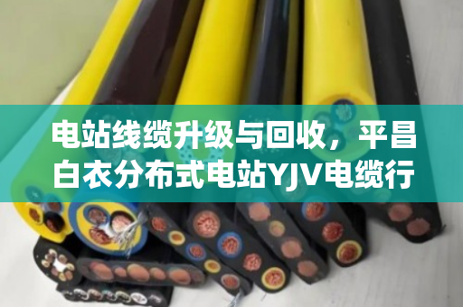 电站线缆升级与回收，平昌白衣分布式电站YJV电缆行情与KVVP屏蔽线缆价值评估