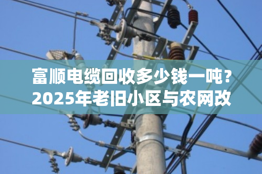 富顺电缆回收多少钱一吨？2025年老旧小区与农网改造退役电缆价格揭秘