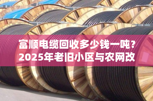 富顺电缆回收多少钱一吨？2025年老旧小区与农网改造退役电缆价格揭秘