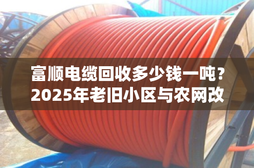 富顺电缆回收多少钱一吨？2025年老旧小区与农网改造退役电缆价格揭秘