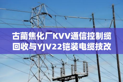 古蔺焦化厂KVV通信控制缆回收与YJV22铠装电缆技改报价全流程解析 古蔺焦化厂KVV通信控制缆回收与YJV22铠装电缆技改报价全流程解析