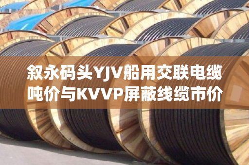 叙永码头YJV船用交联电缆吨价与KVVP屏蔽线缆市价行情全解析