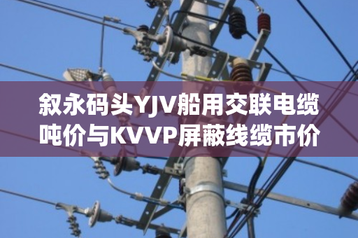 叙永码头YJV船用交联电缆吨价与KVVP屏蔽线缆市价行情全解析