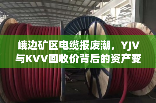峨边矿区电缆报废潮,YJV与KVV回收价背后的资产变现逻辑 峨边矿区电缆报废潮,YJV与KVV回收价背后的资产变现逻辑