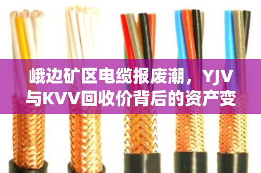 峨边矿区电缆报废潮，YJV与KVV回收价背后的资产变现逻辑
