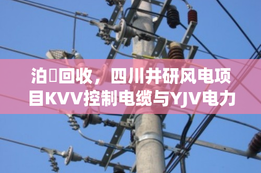 泊祎回收,四川井研风电项目KVV控制电缆与YJV电力电缆一吨报价及剩余库存处置方案解析 泊祎回收,四川井研风电项目KVV控制电缆与YJV电力电缆一吨报价及剩余库存处置方案解析