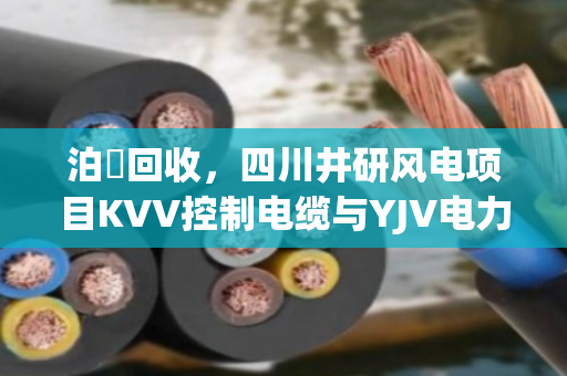 泊祎回收，四川井研风电项目KVV控制电缆与YJV电力电缆一吨报价及剩余库存处置方案解析