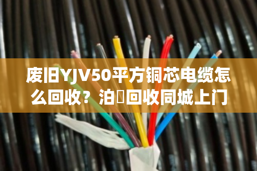 废旧YJV50平方铜芯电缆怎么回收？泊祎回收同城上门估价，高价结算不压价