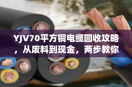 YJV70平方铜电缆回收攻略，从废料到现金，两步教你卖高价