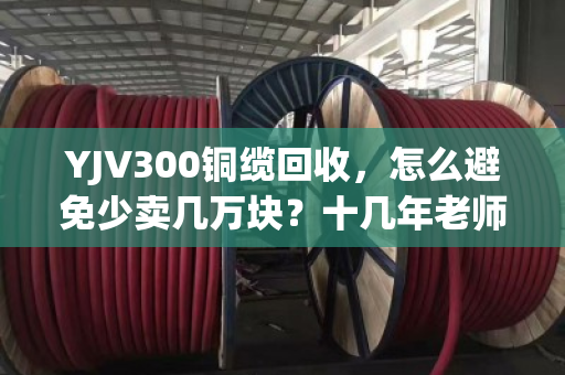 YJV300铜缆回收，怎么避免少卖几万块？十几年老师傅说透门道