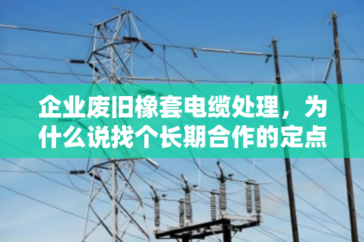企业废旧橡套电缆处理,为什么说找个长期合作的定点回收伙伴才是真省心? 企业废旧橡套电缆处理,为什么说找个长期合作的定点回收伙伴才是真省心?