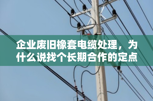 企业废旧橡套电缆处理,为什么说找个长期合作的定点回收伙伴才是真省心? 企业废旧橡套电缆处理,为什么说找个长期合作的定点回收伙伴才是真省心?