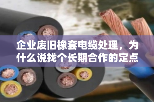 企业废旧橡套电缆处理，为什么说找个长期合作的定点回收伙伴才是真省心？