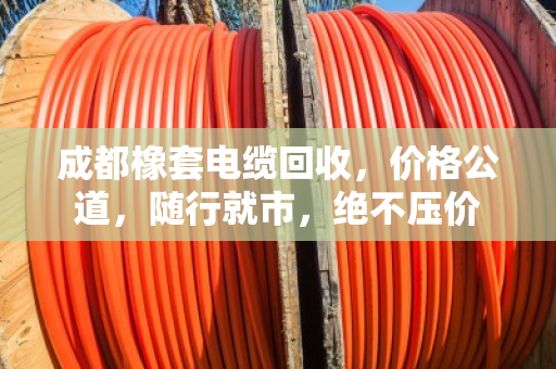 成都橡套电缆回收，价格公道，随行就市，绝不压价