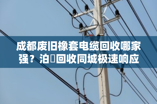 成都废旧橡套电缆回收哪家强？泊祎回收同城极速响应