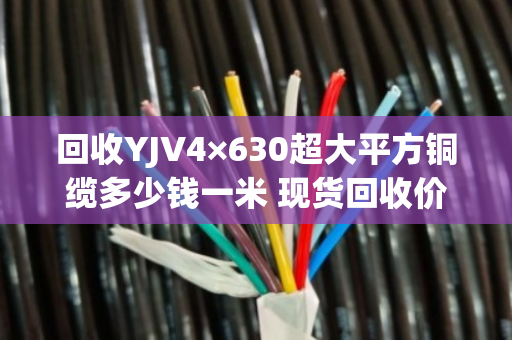 回收YJV4×630超大平方铜缆多少钱一米 现货回收价 回收YJV4×630超大平方铜缆多少钱一米 现货回收价