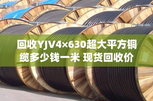 回收YJV4×630超大平方铜缆多少钱一米 现货回收价