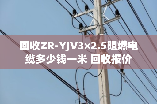 回收ZR-YJV3×2.5阻燃电缆多少钱一米 回收报价 回收ZR-YJV3×2.5阻燃电缆多少钱一米 回收报价