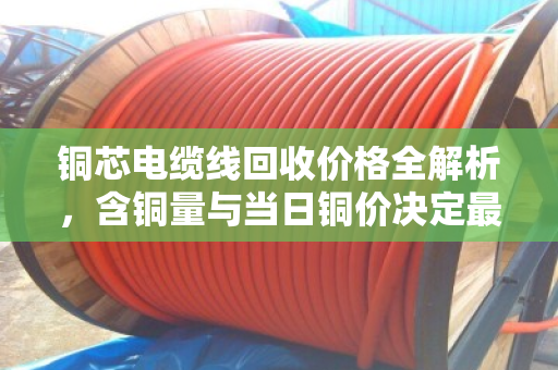 铜芯电缆线回收价格全解析,含铜量与当日铜价决定最终报价 铜芯电缆线回收价格全解析,含铜量与当日铜价决定最终报价