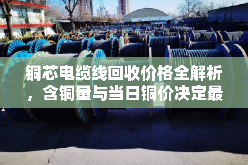 铜芯电缆线回收价格全解析，含铜量与当日铜价决定最终报价