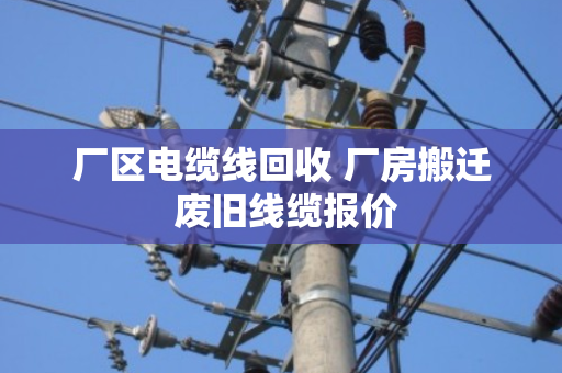 厂区电缆线回收 厂房搬迁 废旧线缆报价 厂区电缆线回收 厂房搬迁 废旧线缆报价