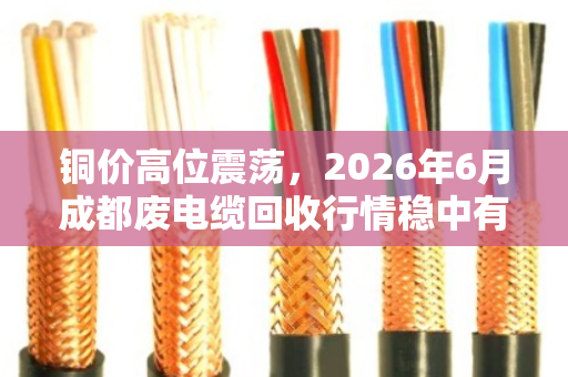 铜价高位震荡，2026年6月成都废电缆回收行情稳中有升