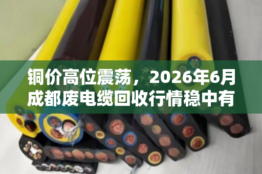 铜价高位震荡，2026年6月成都废电缆回收行情稳中有升