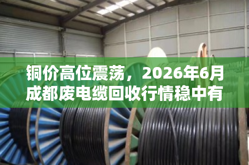 铜价高位震荡，2026年6月成都废电缆回收行情稳中有升