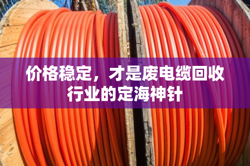 价格稳定,才是废电缆回收行业的定海神针 价格稳定,才是废电缆回收行业的定海神针