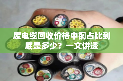 废电缆回收价格中铜占比到底是多少?一文讲透 废电缆回收价格中铜占比到底是多少?一文讲透