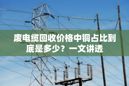 废电缆回收价格中铜占比到底是多少？一文讲透