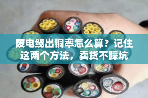 废电缆出铜率怎么算？记住这两个方法，卖货不踩坑