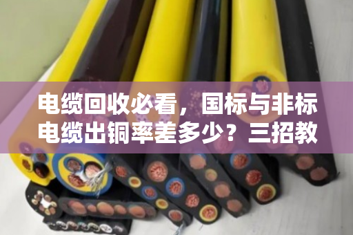 电缆回收必看,国标与非标电缆出铜率差多少?三招教你现场避坑 电缆回收必看,国标与非标电缆出铜率差多少?三招教你现场避坑