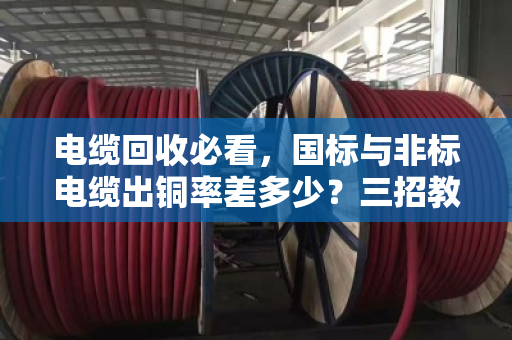 电缆回收必看,国标与非标电缆出铜率差多少?三招教你现场避坑 电缆回收必看,国标与非标电缆出铜率差多少?三招教你现场避坑