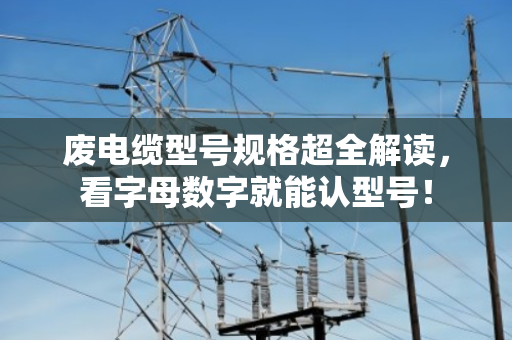 废电缆型号规格超全解读，看字母数字就能认型号！
