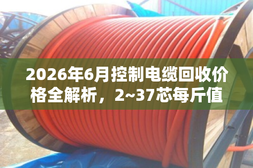 2026年6月控制电缆回收价格全解析,2~37芯每斤值多少? 2026年6月控制电缆回收价格全解析,2~37芯每斤值多少?