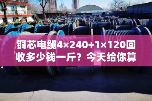 铜芯电缆4×240+1×120回收多少钱一斤?今天给你算笔明白账 铜芯电缆4×240+1×120回收多少钱一斤?今天给你算笔明白账