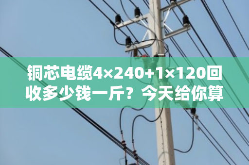 铜芯电缆4×240+1×120回收多少钱一斤？今天给你算笔明白账