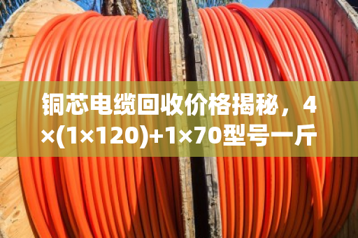 铜芯电缆回收价格揭秘，4×(1×120)+1×70型号一斤值多少钱？