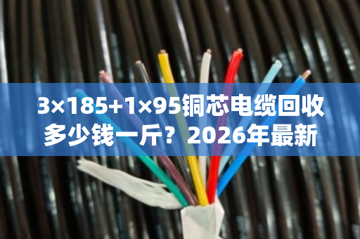 3×185+1×95铜芯电缆回收多少钱一斤?2026年最新价格+真实案例揭秘 3×185+1×95铜芯电缆回收多少钱一斤?2026年最新价格+真实案例揭秘