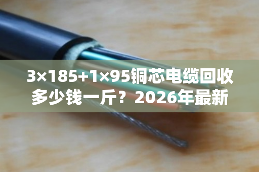 3×185+1×95铜芯电缆回收多少钱一斤？2026年最新价格+真实案例揭秘
