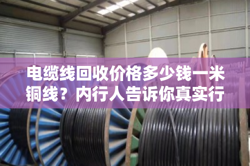电缆线回收价格多少钱一米铜线?内行人告诉你真实行情,别再被坑了 电缆线回收价格多少钱一米铜线?内行人告诉你真实行情,别再被坑了